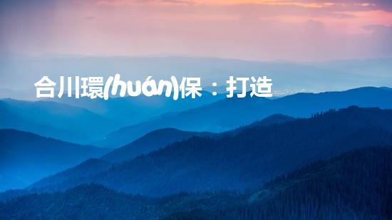 合川環(huán)保：打造清新生態(tài)，共筑美麗家園
